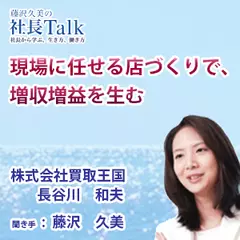 『現場に任せる店づくりで、増収増益を生む』（株式会社買取王国）|　藤沢久美の社長Talk