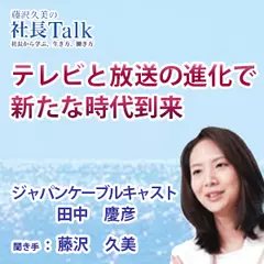 『テレビと放送の進化で、新たな時代到来』（ジャパンケーブルキャスト株式会社）|　藤沢久美の社長Talk